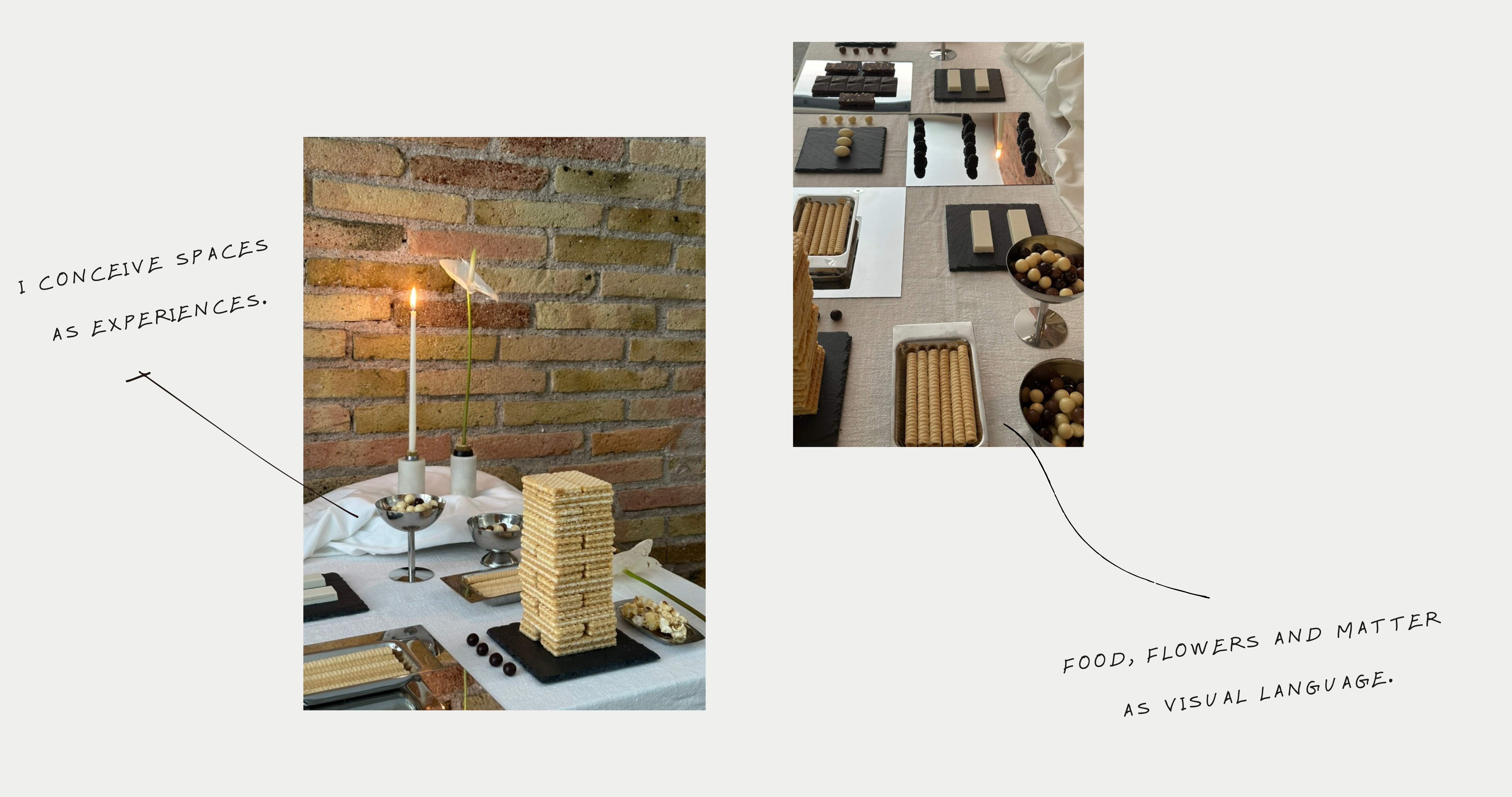I conceive spaces as experiences. Food, flowers and matter as visual language.